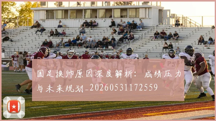 国足换帅原因深度解析：成绩压力与未来规划_20260531172559