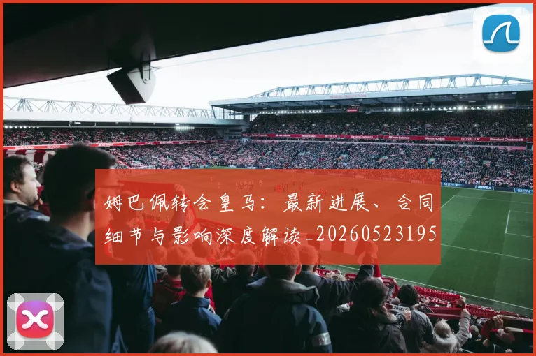 姆巴佩转会皇马：最新进展、合同细节与影响深度解读_20260523195703