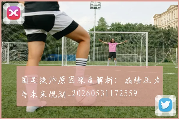 国足换帅原因深度解析:成绩压力与未来规划_20260531172559