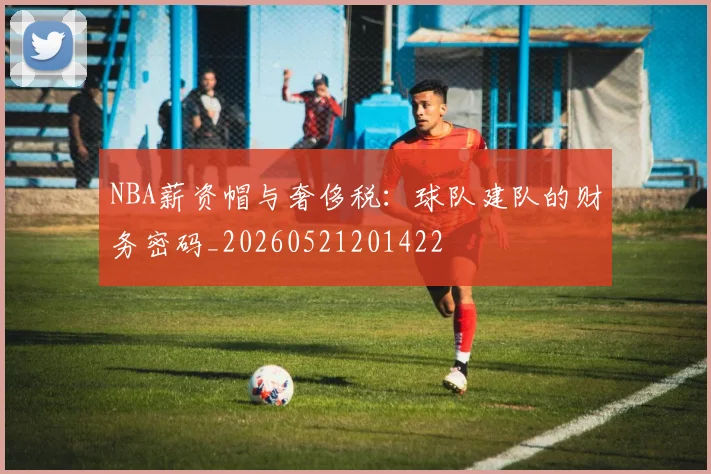 NBA薪资帽与奢侈税：球队建队的财务密码_20260521201422