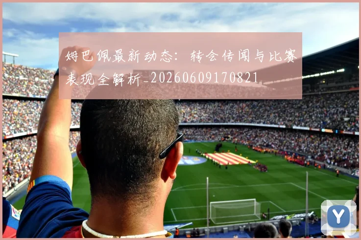 姆巴佩最新动态：转会传闻与比赛表现全解析_20260609170821