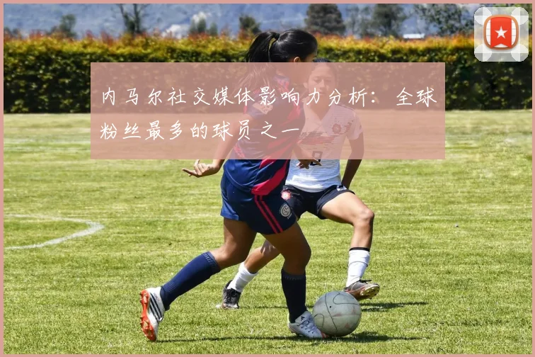内马尔社交媒体影响力分析：全球粉丝最多的球员之一