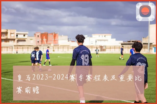 皇马2023-2024赛季赛程表及重要比赛前瞻