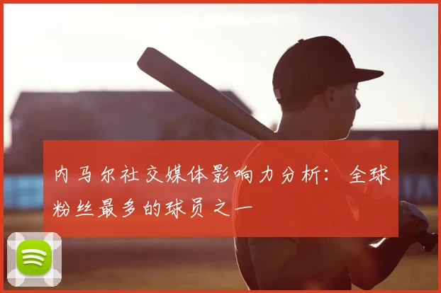 内马尔社交媒体影响力分析:全球粉丝最多的球员之一