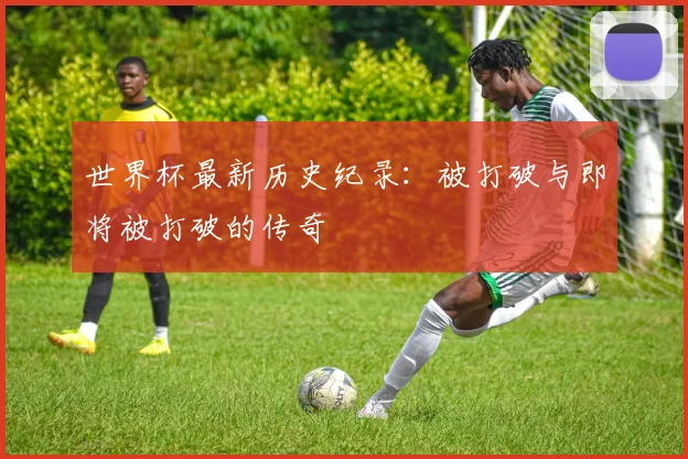 世界杯最新历史纪录:被打破与即将被打破的传奇