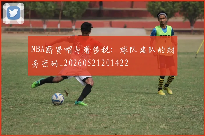 NBA薪资帽与奢侈税：球队建队的财务密码_20260521201422