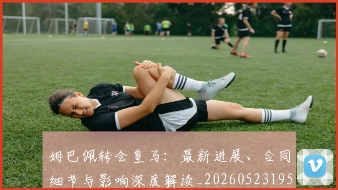 姆巴佩转会皇马：最新进展、合同细节与影响深度解读_20260523195703