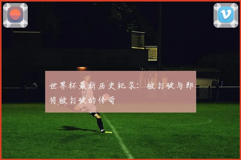 世界杯最新历史纪录：被打破与即将被打破的传奇