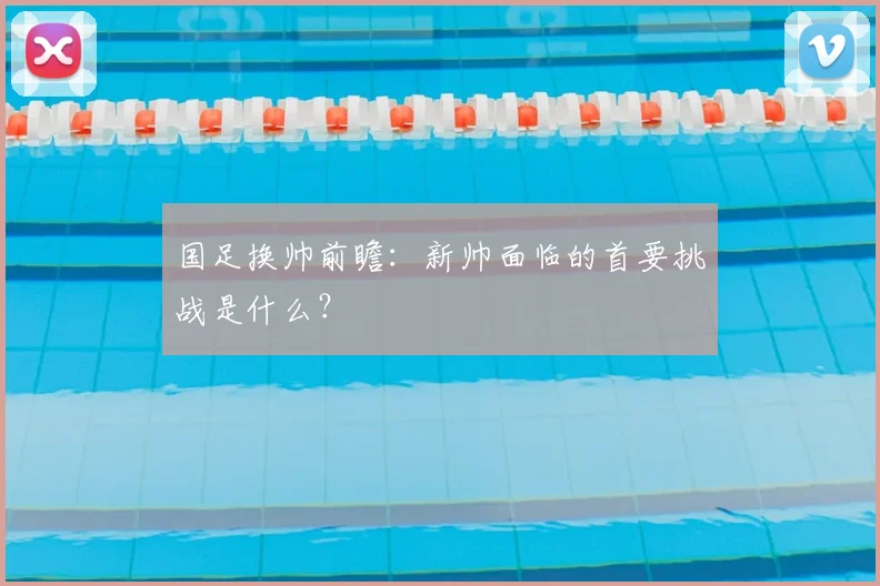 国足换帅前瞻：新帅面临的首要挑战是什么？